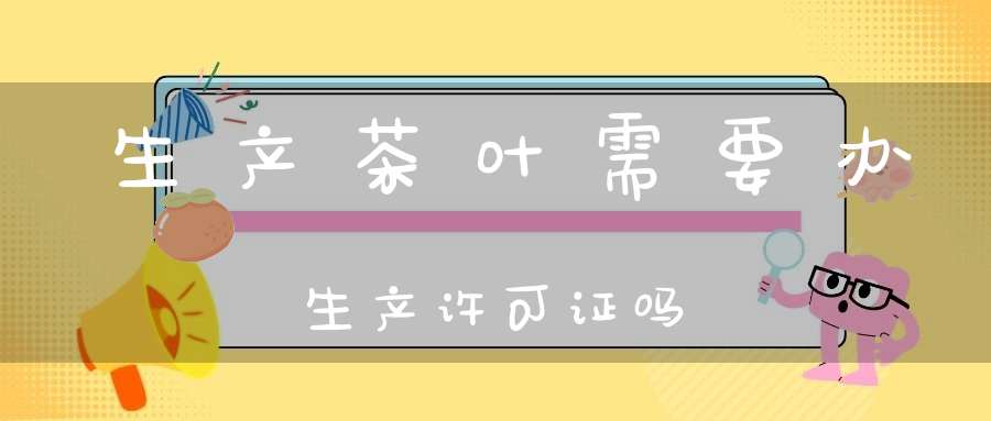 生产茶叶需要办生产许可证吗