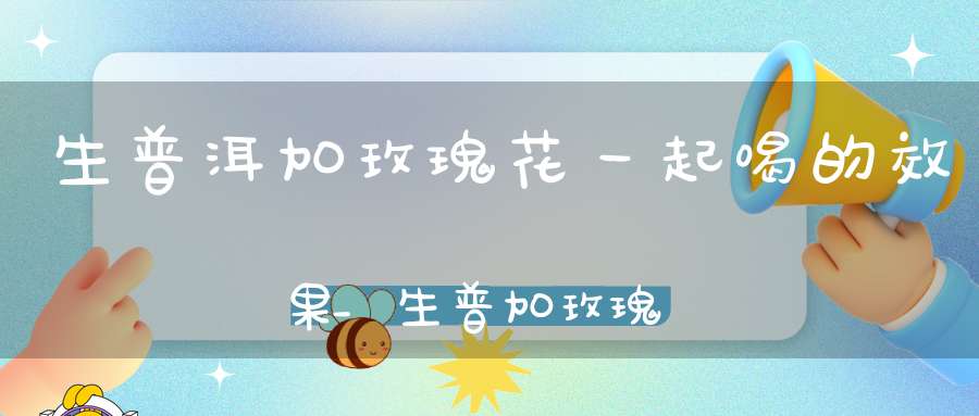生普洱加玫瑰花一起喝的效果_生普加玫瑰花