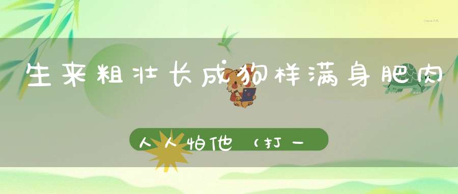 生来粗壮，长成狗样，满身肥肉，人人怕他（打一动物）