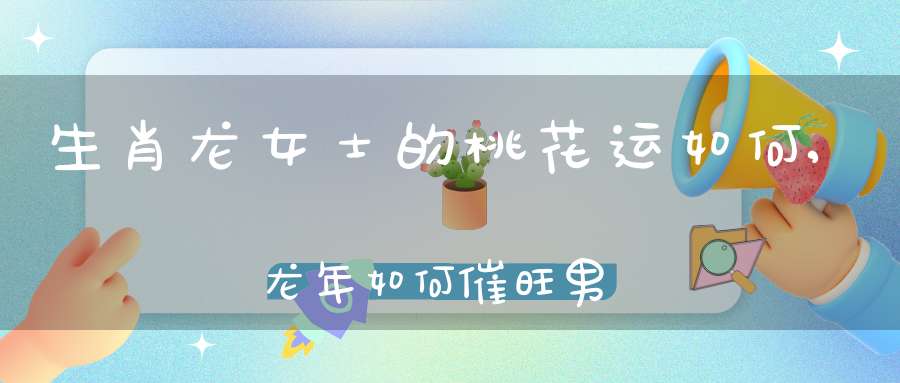 生肖龙女士的桃花运如何,龙年如何催旺男女正桃花？