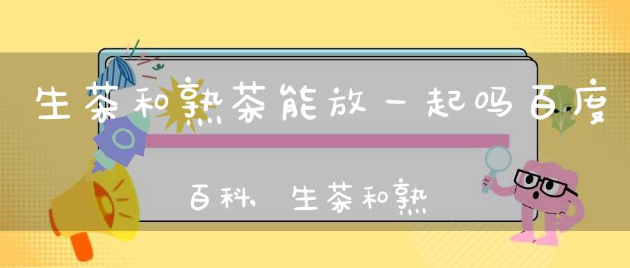 生茶和熟茶能放一起吗百度百科,生茶和熟茶放在一起保存会怎么样