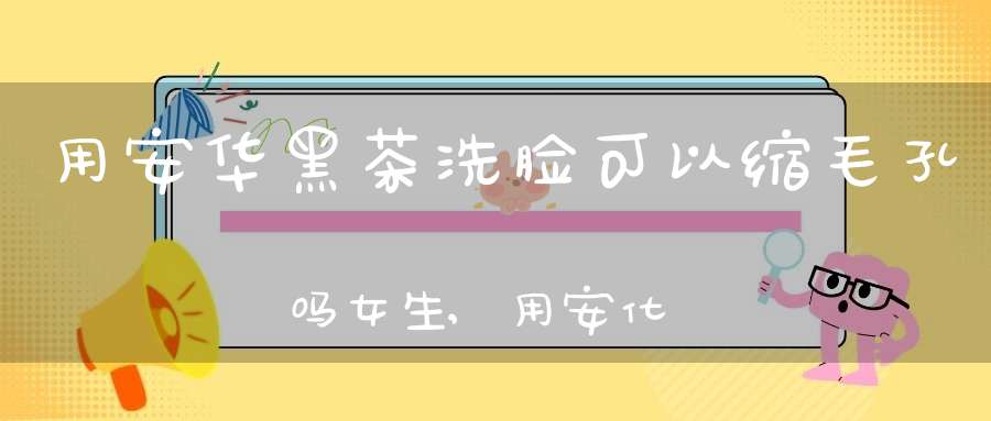 用安华黑茶洗脸可以缩毛孔吗女生,用安化黑茶洗脸好不好
