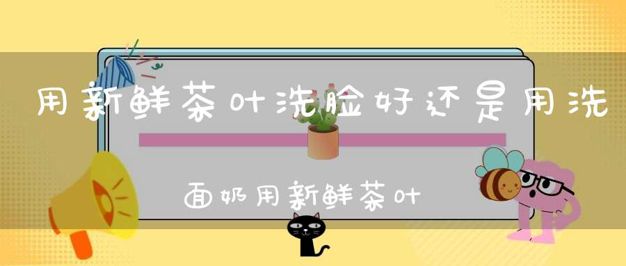 用新鲜茶叶洗脸好还是用洗面奶用新鲜茶叶洗脸好还是泡脚好