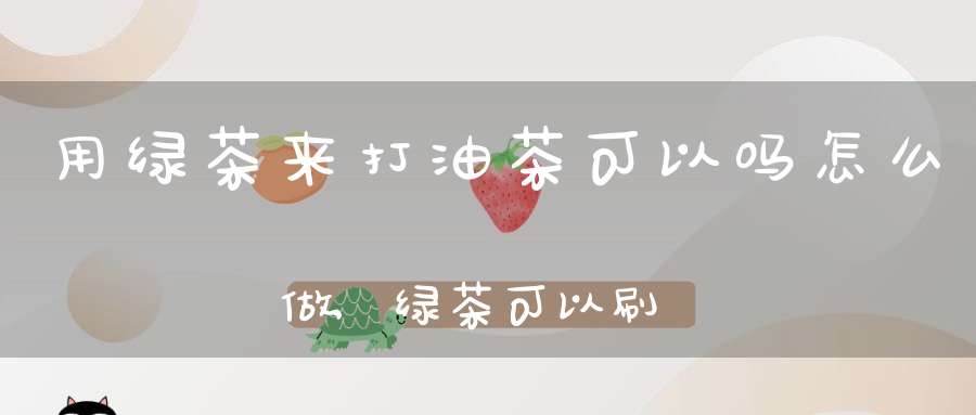 用绿茶来打油茶可以吗怎么做,绿茶可以刷油吗