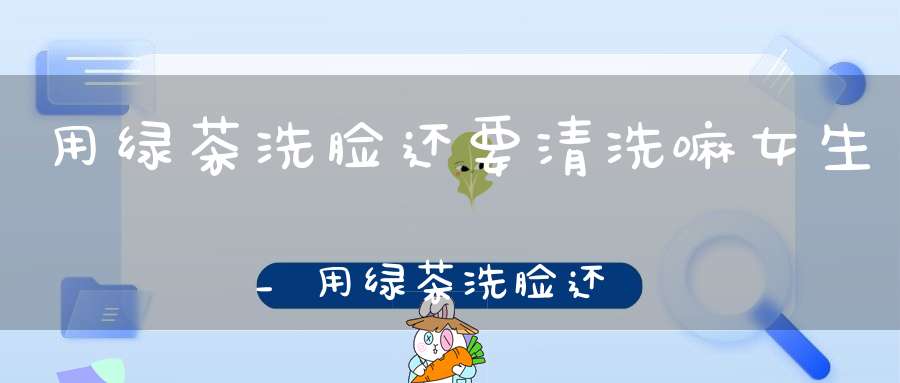 用绿茶洗脸还要清洗嘛女生_用绿茶洗脸还用清水洗过吗