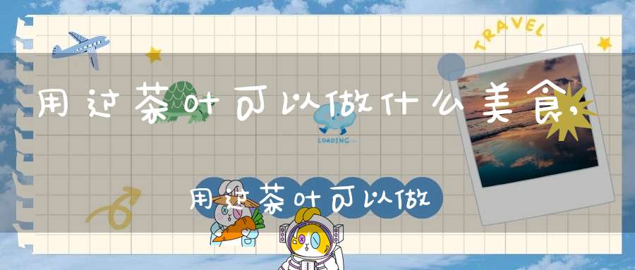 用过茶叶可以做什么美食,用过茶叶可以做什么手工