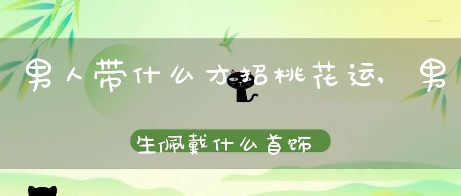 男人带什么才招桃花运,男生佩戴什么首饰可以增加桃花运