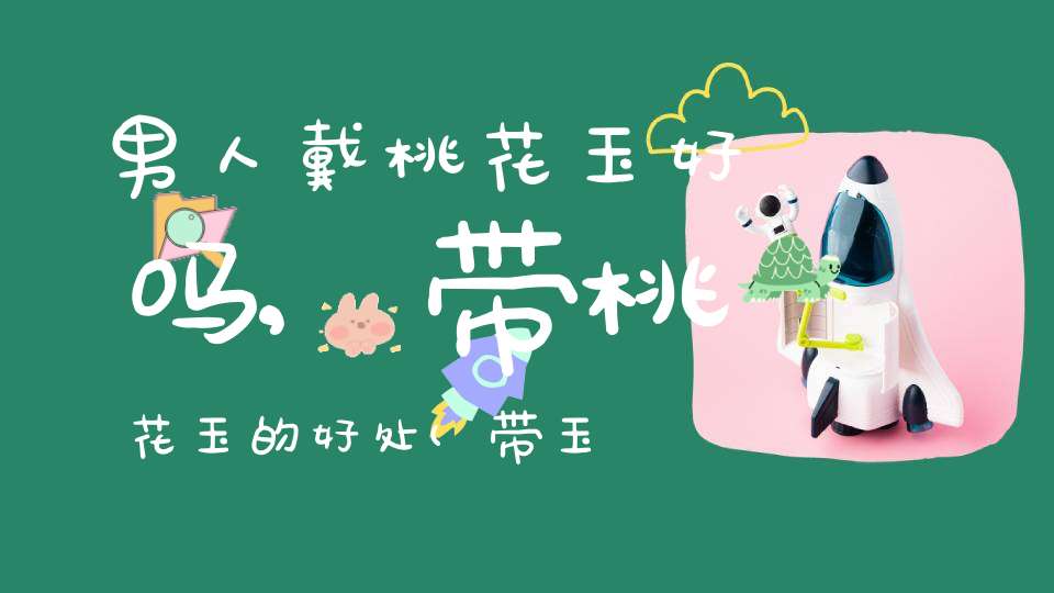 男人戴桃花玉好吗,带桃花玉的好处(带玉对人的身体好不好？)