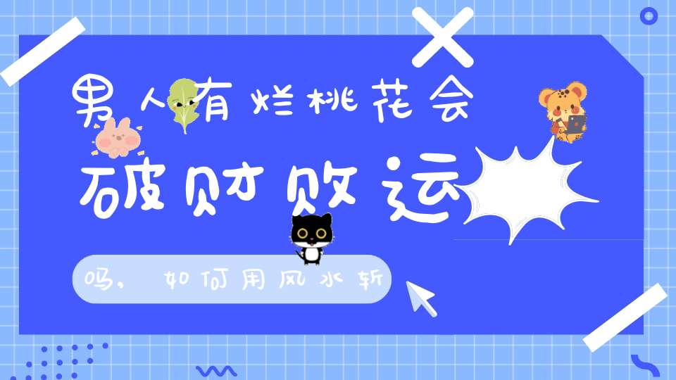 男人有烂桃花会破财败运吗,如何用风水斩断老公的烂桃花