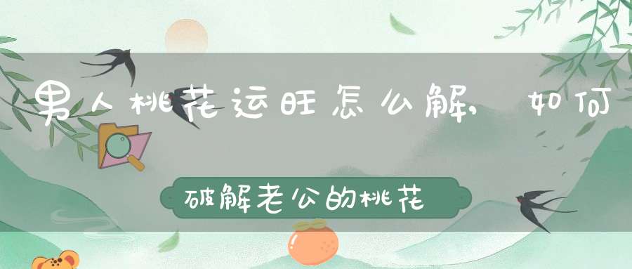 男人桃花运旺怎么解,如何破解老公的桃花运