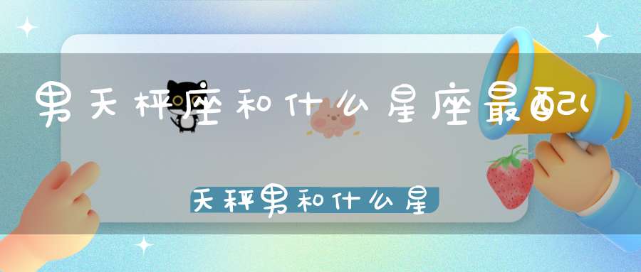 男天枰座和什么星座最配(天秤男和什么星座最配对)