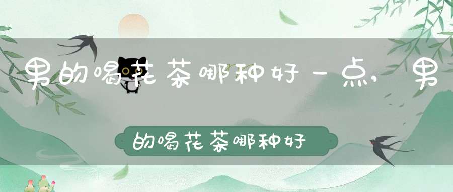 男的喝花茶哪种好一点,男的喝花茶哪种好喝
