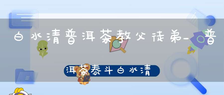 白水清普洱茶教父徒弟_普洱茶泰斗白水清
