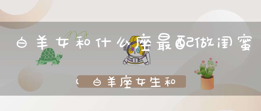 白羊女和什么座最配做闺蜜(白羊座女生和什么座最适合做朋友)