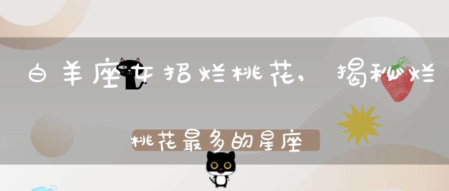 白羊座女招烂桃花,揭秘烂桃花最多的星座有哪些