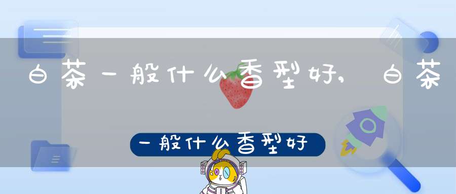 白茶一般什么香型好,白茶一般什么香型好喝