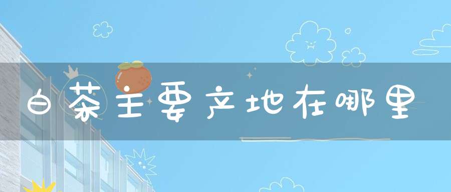白茶主要产地在哪里