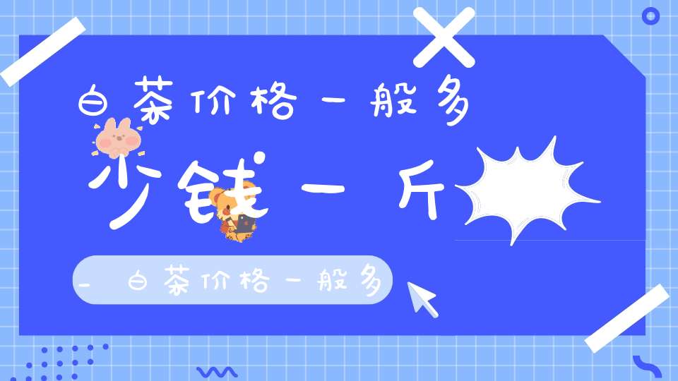白茶价格一般多少钱一斤_白茶价格一般多少钱一盒