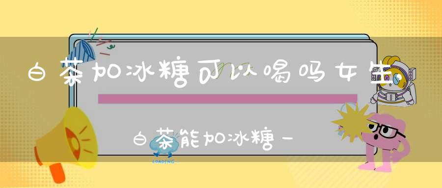 白茶加冰糖可以喝吗女生,白茶能加冰糖一起煮吗