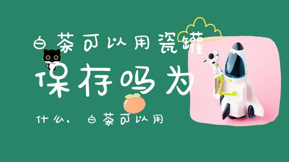 白茶可以用瓷罐保存吗为什么,白茶可以用陶罐保存吗