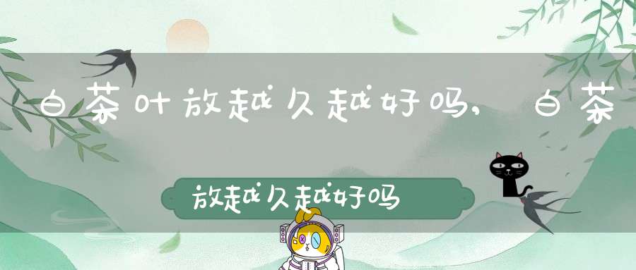白茶叶放越久越好吗,白茶放越久越好吗
