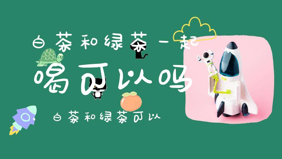 白茶和绿茶一起喝可以吗,白茶和绿茶可以混在一起泡吗