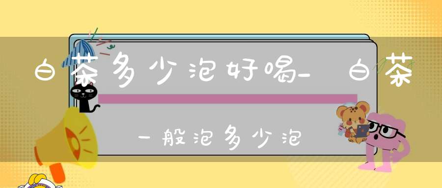 白茶多少泡好喝_白茶一般泡多少泡
