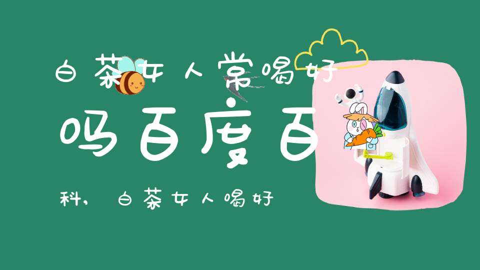 白茶女人常喝好吗百度百科,白茶女人喝好吗?