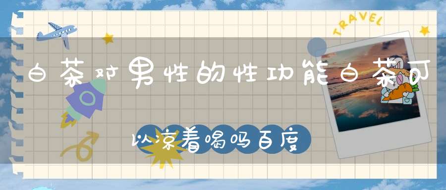 白茶对男性的性功能白茶可以凉着喝吗百度百科