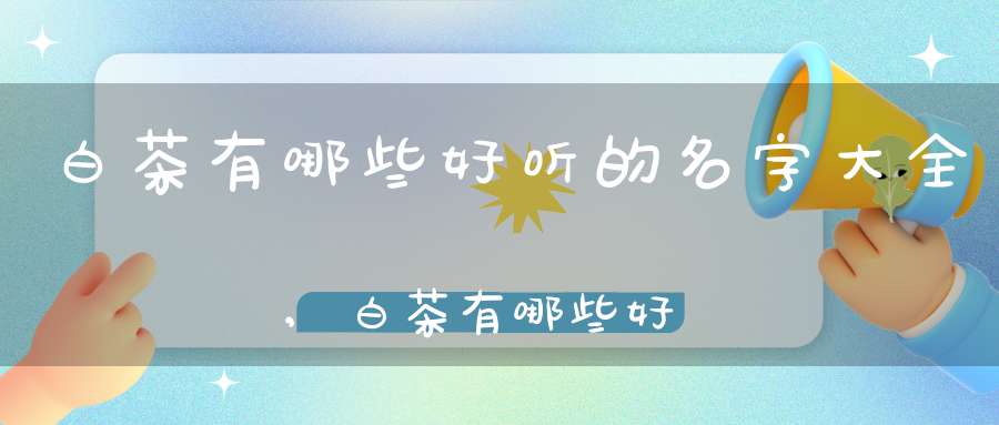 白茶有哪些好听的名字大全,白茶有哪些好听的名字呢