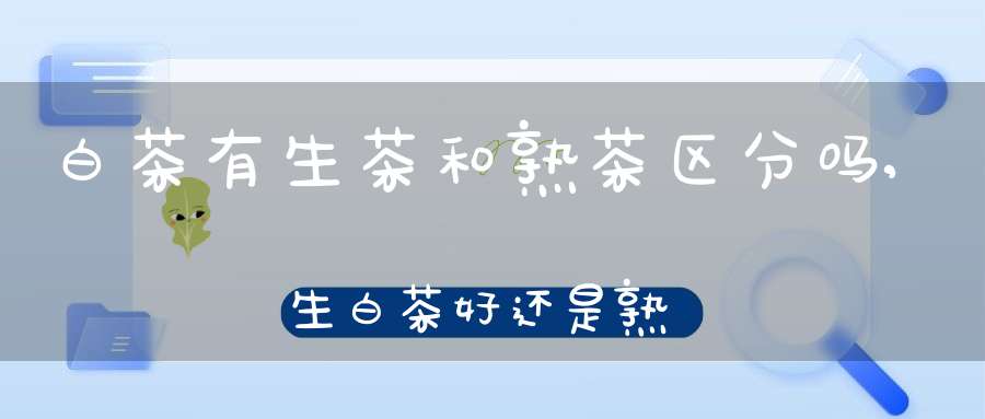 白茶有生茶和熟茶区分吗,生白茶好还是熟白茶