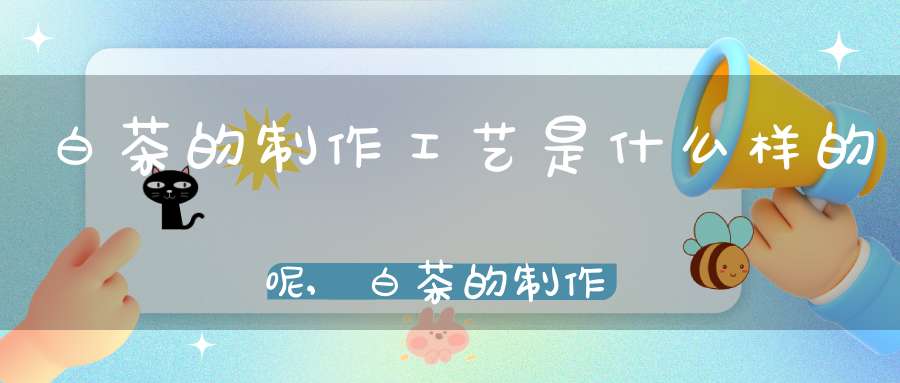 白茶的制作工艺是什么样的呢,白茶的制作工艺流程图