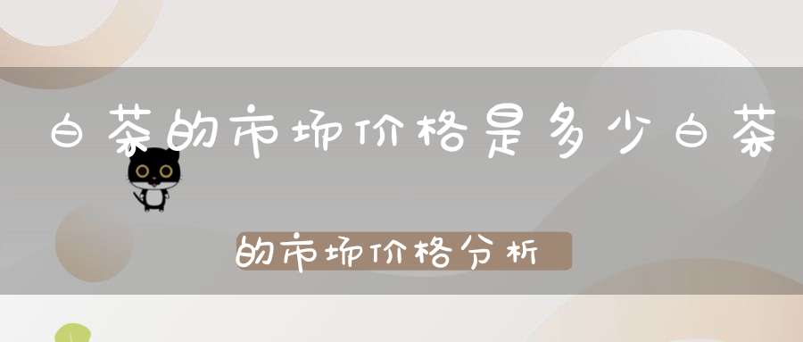 白茶的市场价格是多少白茶的市场价格分析