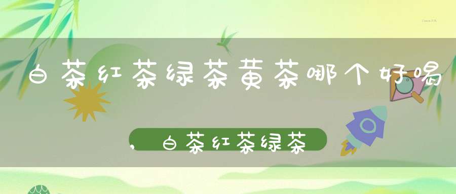 白茶红茶绿茶黄茶哪个好喝,白茶红茶绿茶哪个更好