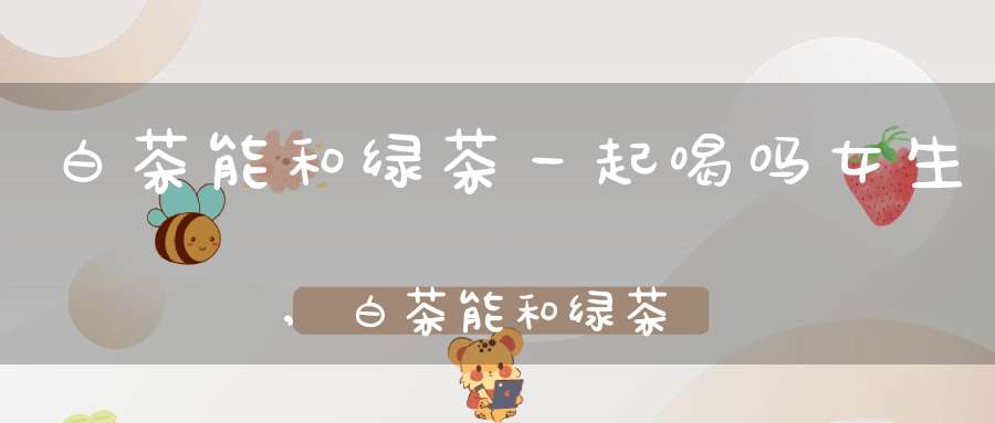 白茶能和绿茶一起喝吗女生,白茶能和绿茶一起喝吗百度百科