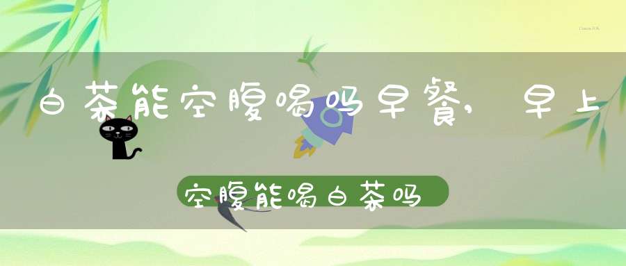 白茶能空腹喝吗早餐,早上空腹能喝白茶吗?简述喝白茶的最佳时间