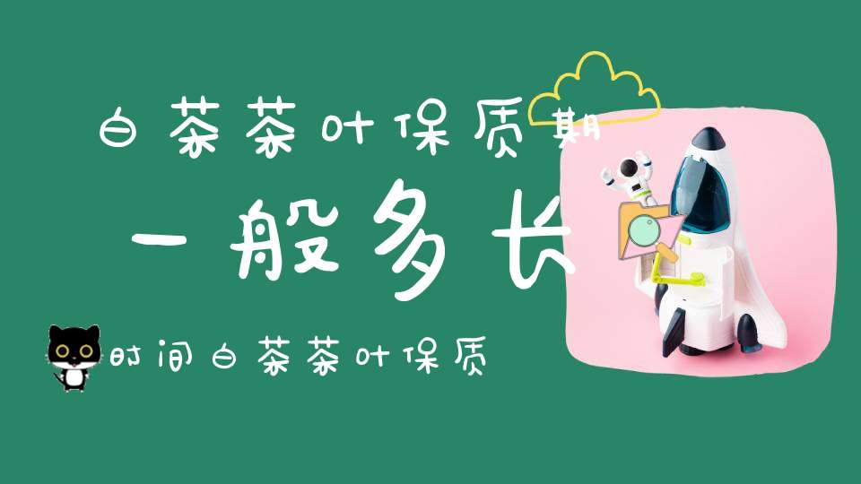 白茶茶叶保质期一般多长时间白茶茶叶保质期多长时间