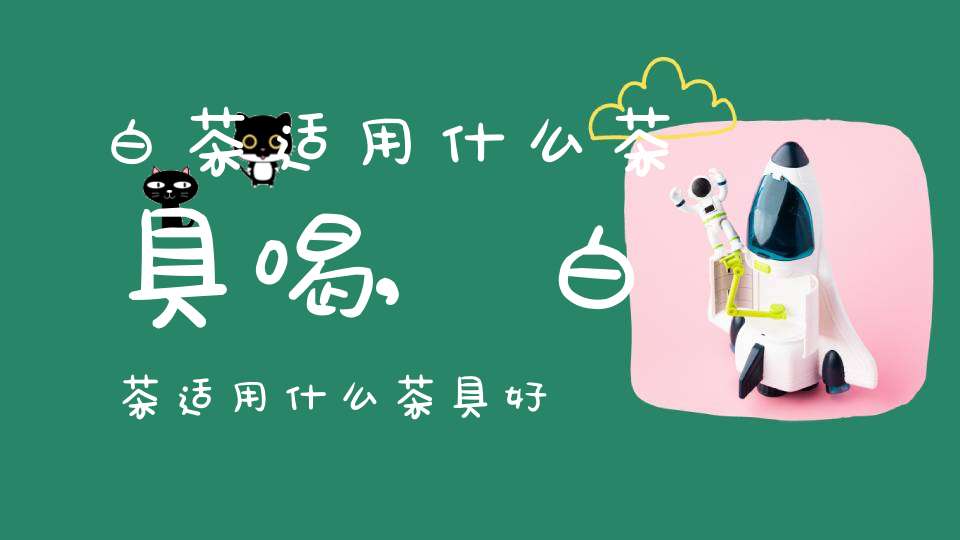 白茶适用什么茶具喝,白茶适用什么茶具好