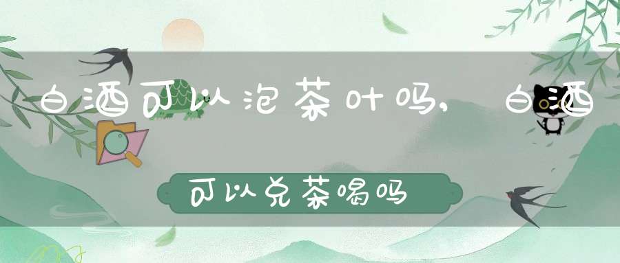 白酒可以泡茶叶吗,白酒可以兑茶喝吗