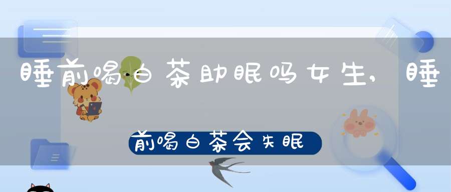 睡前喝白茶助眠吗女生,睡前喝白茶会失眠吗