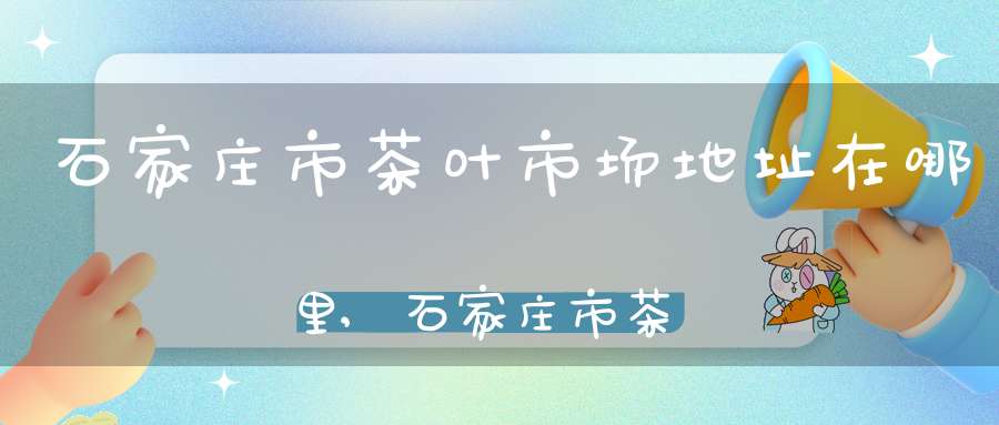 石家庄市茶叶市场地址在哪里,石家庄市茶叶批发市场