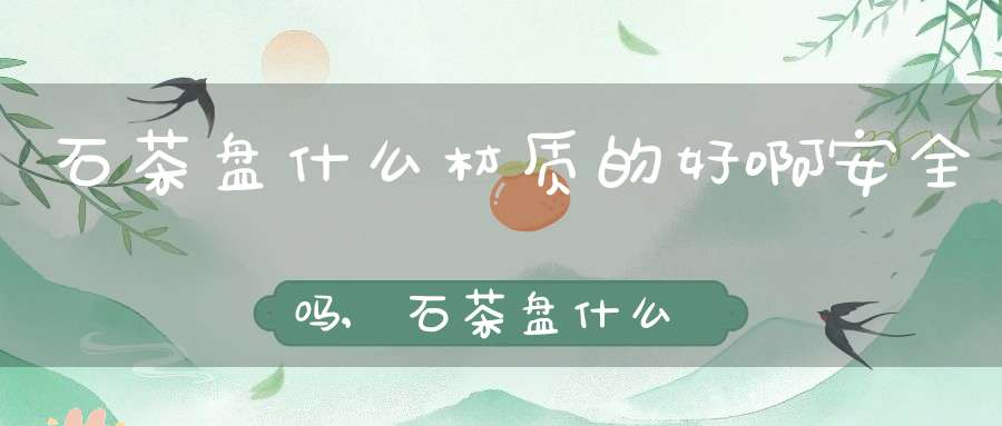 石茶盘什么材质的好啊安全吗,石茶盘什么材质的好啊知乎
