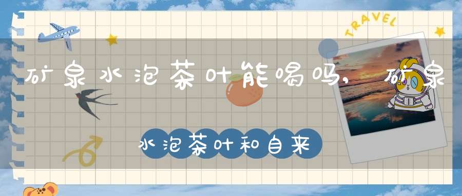 矿泉水泡茶叶能喝吗,矿泉水泡茶叶和自来水颜色不同