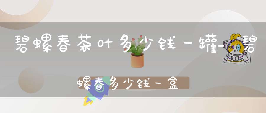 碧螺春茶叶多少钱一罐?_碧螺春多少钱一盒礼盒