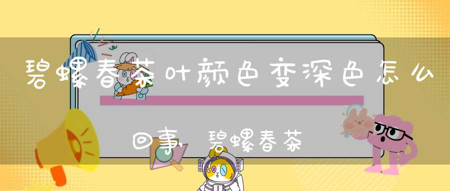 碧螺春茶叶颜色变深色怎么回事,碧螺春茶叶颜色变深色了