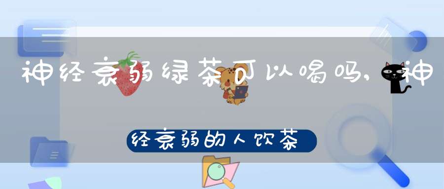 神经衰弱绿茶可以喝吗,神经衰弱的人饮茶应该喝怎样的茶