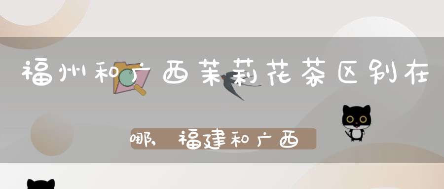 福州和广西茉莉花茶区别在哪,福建和广西的茉莉花茶哪个好