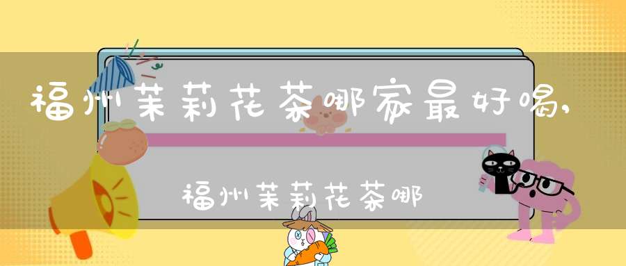 福州茉莉花茶哪家最好喝,福州茉莉花茶哪家最好的