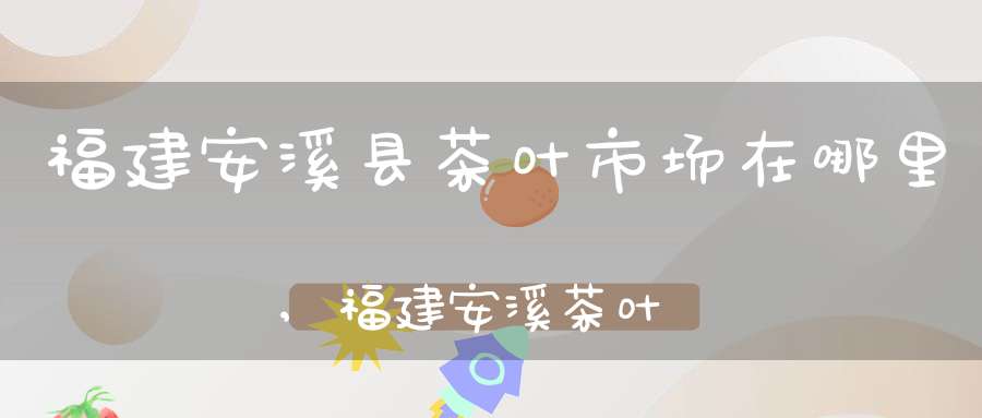 福建安溪县茶叶市场在哪里,福建安溪茶叶批发市场