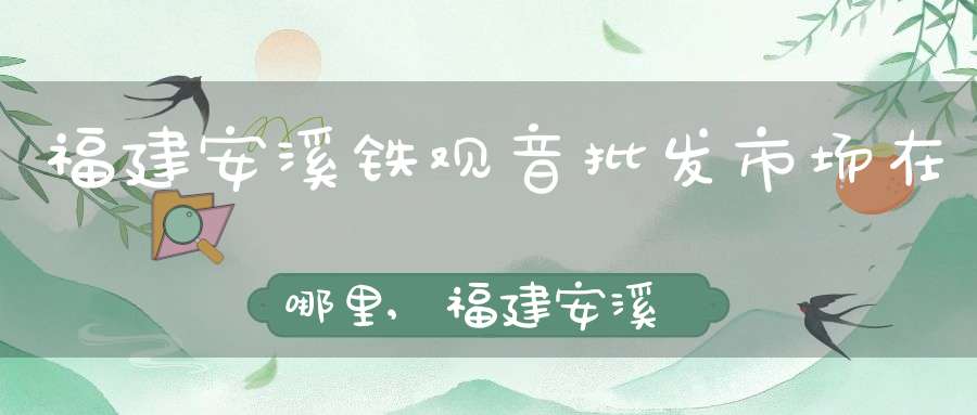 福建安溪铁观音批发市场在哪里,福建安溪铁观音批发市场